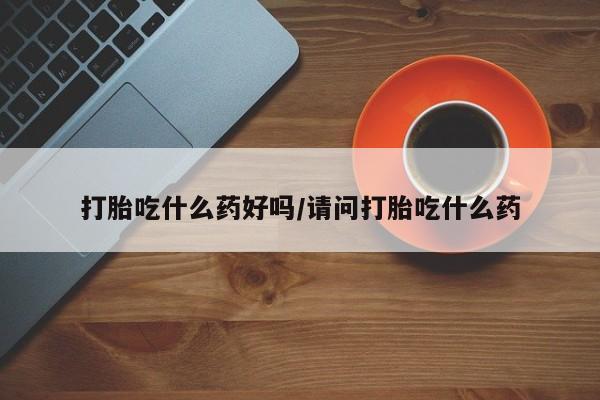 打胎药叫什么名字怎么购买打胎吃什么药好吗/请问打胎吃什么药