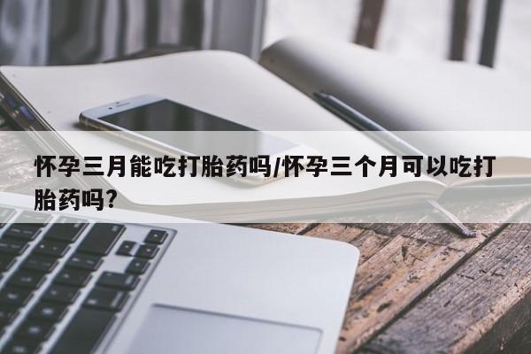 打胎药叫什么名字怎么购买怀孕三月能吃打胎药吗/怀孕三个月可以吃打胎药吗?