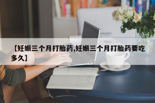 打胎药叫什么名字怎么购买【妊娠三个月打胎药,妊娠三个月打胎药要吃多久】