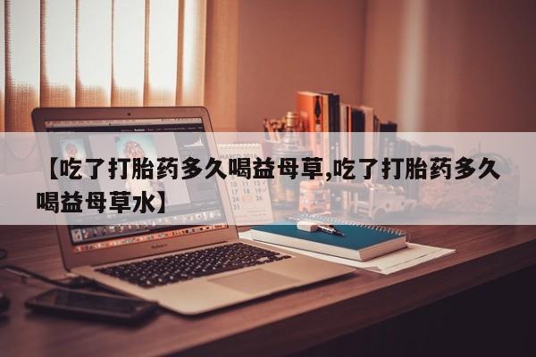 打胎药叫什么名字怎么购买【吃了打胎药多久喝益母草,吃了打胎药多久喝益母草水】