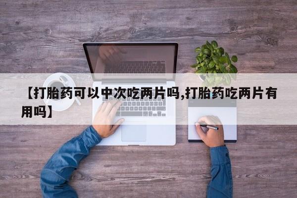 打胎药叫什么名字怎么购买【打胎药可以中次吃两片吗,打胎药吃两片有用吗】
