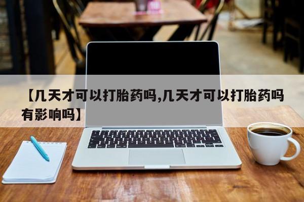 打胎药叫什么名字怎么购买【几天才可以打胎药吗,几天才可以打胎药吗有影响吗】