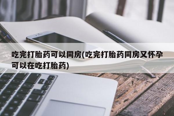 打胎药叫什么名字怎么购买吃完打胎药可以同房(吃完打胎药同房又怀孕可以在吃打胎药)
