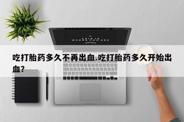 打胎药叫什么名字怎么购买吃打胎药多久不再出血.吃打胎药多久开始出血？