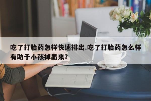 打胎药叫什么名字怎么购买吃了打胎药怎样快速排出.吃了打胎药怎么样有助于小孩掉出来？