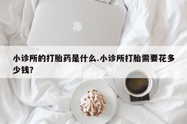 打胎药叫什么名字怎么购买小诊所的打胎药是什么.小诊所打胎需要花多少钱？