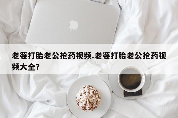 打胎药叫什么名字怎么购买老婆打胎老公抢药视频.老婆打胎老公抢药视频大全？