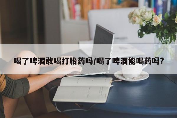 打胎药叫什么名字怎么购买喝了啤酒敢喝打胎药吗/喝了啤酒能喝药吗?