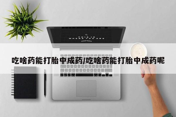 打胎药叫什么名字怎么购买吃啥药能打胎中成药/吃啥药能打胎中成药呢