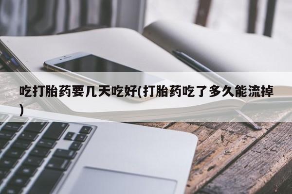 打胎药叫什么名字怎么购买吃打胎药要几天吃好(打胎药吃了多久能流掉)