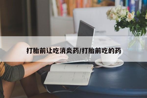 打胎药叫什么名字怎么购买打胎前让吃消炎药/打胎前吃的药