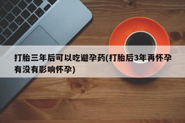 打胎药叫什么名字怎么购买打胎三年后可以吃避孕药(打胎后3年再怀孕有没有影响怀孕)