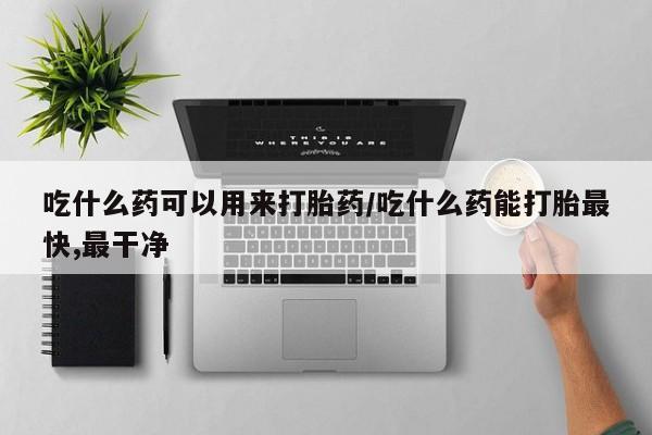 打胎药叫什么名字怎么购买吃什么药可以用来打胎药/吃什么药能打胎最快,最干净