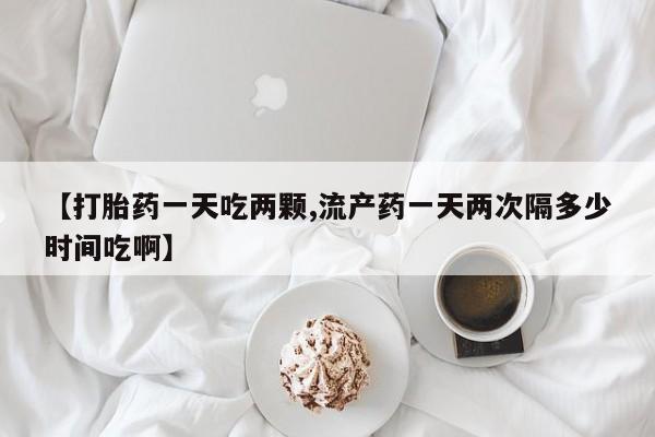 打胎药叫什么名字怎么购买【打胎药一天吃两颗,流产药一天两次隔多少时间吃啊】