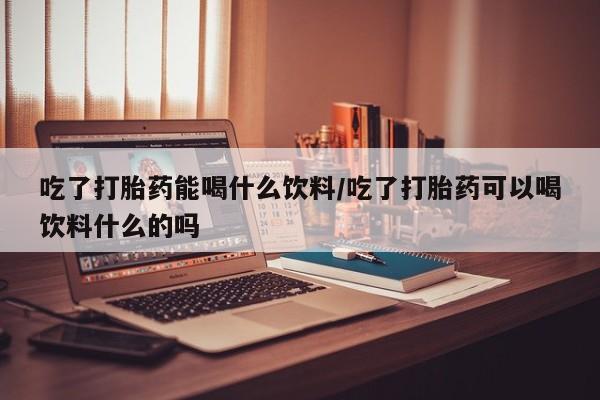 打胎药叫什么名字怎么购买吃了打胎药能喝什么饮料/吃了打胎药可以喝饮料什么的吗