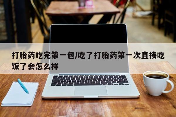 打胎药叫什么名字怎么购买打胎药吃完第一包/吃了打胎药第一次直接吃饭了会怎么样
