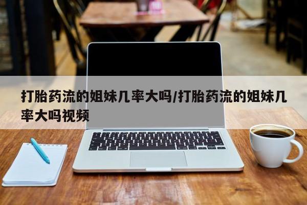 打胎药叫什么名字怎么购买打胎药流的姐妹几率大吗/打胎药流的姐妹几率大吗视频