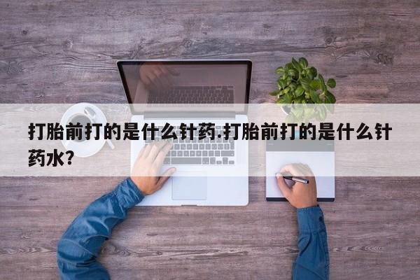 打胎药叫什么名字怎么购买打胎前打的是什么针药.打胎前打的是什么针药水？