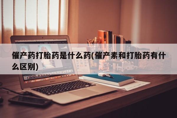打胎药叫什么名字怎么购买催产药打胎药是什么药(催产素和打胎药有什么区别)