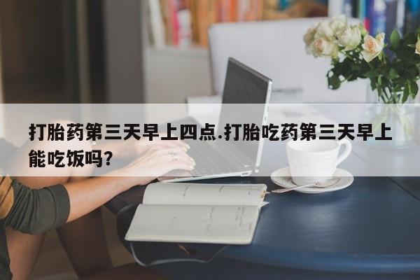 打胎药叫什么名字怎么购买打胎药第三天早上四点.打胎吃药第三天早上能吃饭吗？