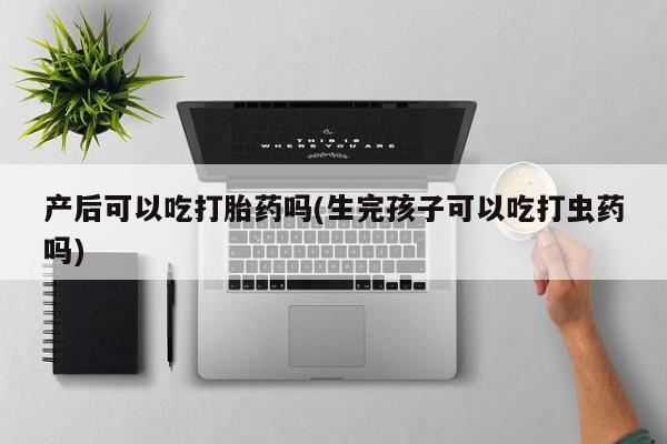 打胎药叫什么名字怎么购买产后可以吃打胎药吗(生完孩子可以吃打虫药吗)
