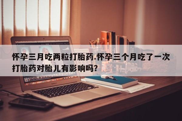 打胎药叫什么名字怎么购买怀孕三月吃两粒打胎药.怀孕三个月吃了一次打胎药对胎儿有影响吗？