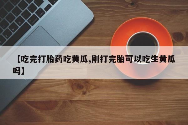 打胎药叫什么名字怎么购买【吃完打胎药吃黄瓜,刚打完胎可以吃生黄瓜吗】
