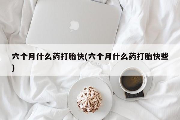 打胎药叫什么名字怎么购买六个月什么药打胎快(六个月什么药打胎快些)