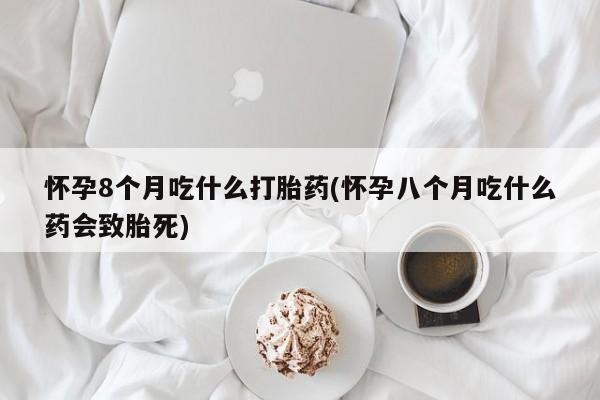 打胎药叫什么名字怎么购买怀孕8个月吃什么打胎药(怀孕八个月吃什么药会致胎死)
