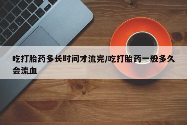 打胎药叫什么名字怎么购买吃打胎药多长时间才流完/吃打胎药一般多久会流血