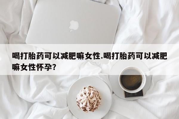 打胎药叫什么名字怎么购买喝打胎药可以减肥嘛女性.喝打胎药可以减肥嘛女性怀孕？