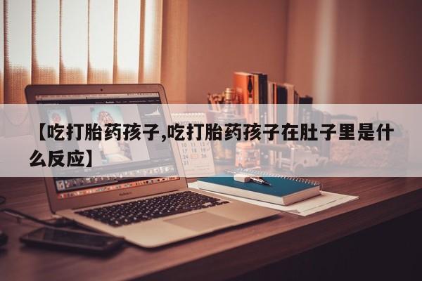 打胎药叫什么名字怎么购买【吃打胎药孩子,吃打胎药孩子在肚子里是什么反应】