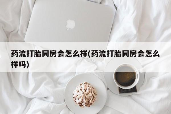 打胎药叫什么名字怎么购买药流打胎同房会怎么样(药流打胎同房会怎么样吗)