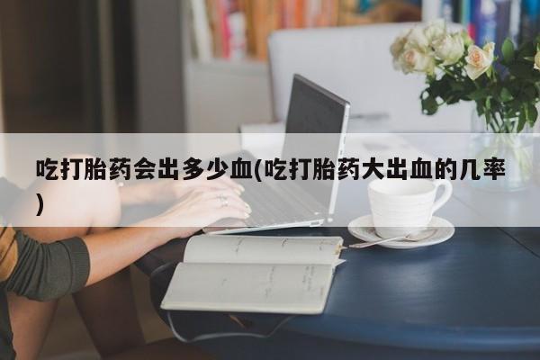 打胎药叫什么名字怎么购买吃打胎药会出多少血(吃打胎药大出血的几率)