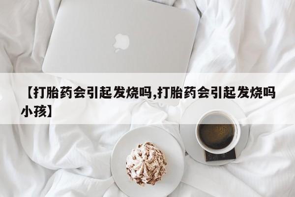 打胎药叫什么名字怎么购买【打胎药会引起发烧吗,打胎药会引起发烧吗小孩】