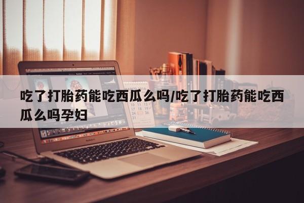 打胎药叫什么名字怎么购买吃了打胎药能吃西瓜么吗/吃了打胎药能吃西瓜么吗孕妇