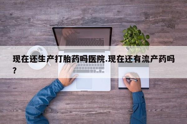 打胎药叫什么名字怎么购买现在还生产打胎药吗医院.现在还有流产药吗？