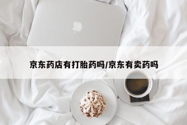 打胎药叫什么名字怎么购买京东药店有打胎药吗/京东有卖药吗