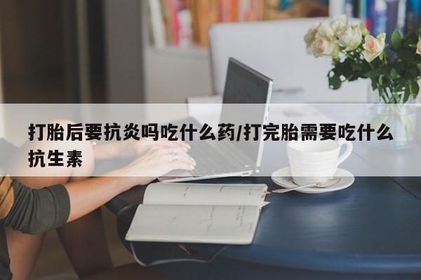 打胎药叫什么名字怎么购买打胎后要抗炎吗吃什么药/打完胎需要吃什么抗生素