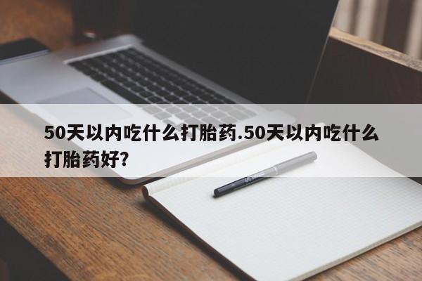 打胎药叫什么名字怎么购买50天以内吃什么打胎药.50天以内吃什么打胎药好？
