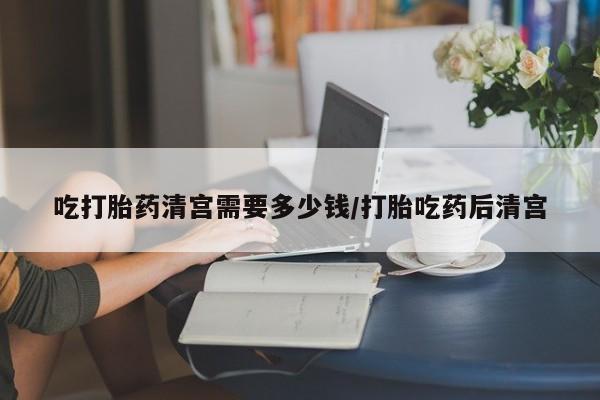 打胎药叫什么名字怎么购买吃打胎药清宫需要多少钱/打胎吃药后清宫