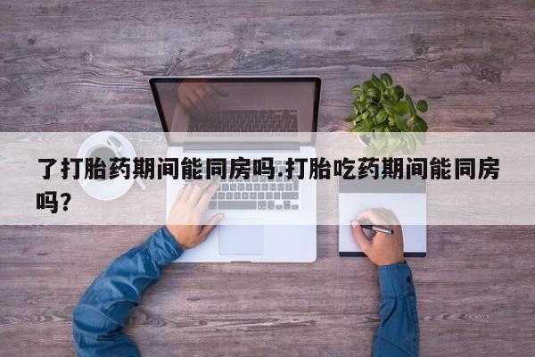 打胎药叫什么名字怎么购买了打胎药期间能同房吗.打胎吃药期间能同房吗？