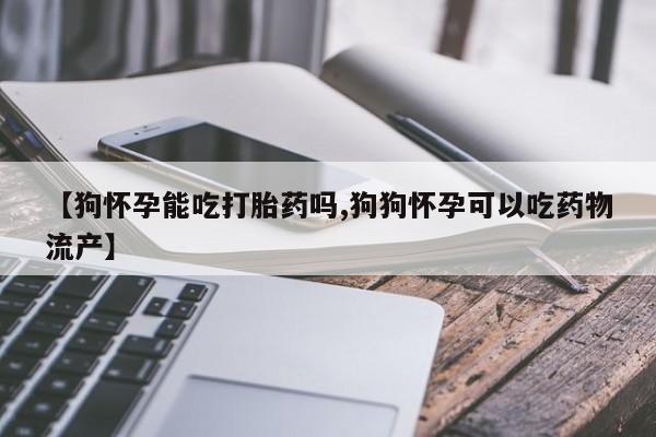 打胎药叫什么名字怎么购买【狗怀孕能吃打胎药吗,狗狗怀孕可以吃药物流产】