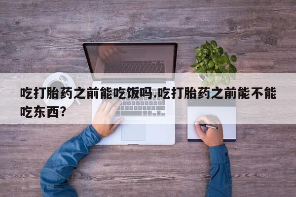 打胎药叫什么名字怎么购买吃打胎药之前能吃饭吗.吃打胎药之前能不能吃东西？