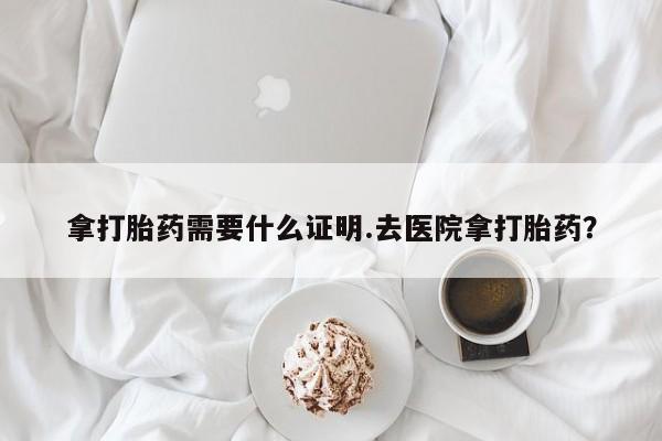 打胎药叫什么名字怎么购买拿打胎药需要什么证明.去医院拿打胎药？