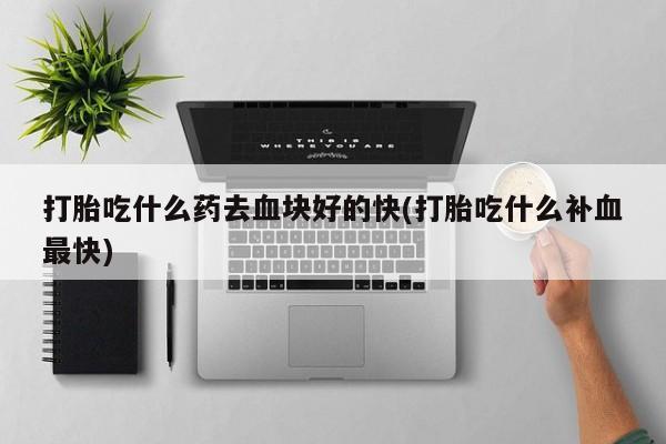 打胎药叫什么名字怎么购买打胎吃什么药去血块好的快(打胎吃什么补血最快)