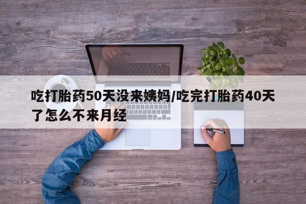打胎药叫什么名字怎么购买吃打胎药50天没来姨妈/吃完打胎药40天了怎么不来月经