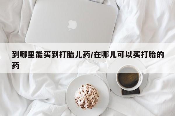 打胎药叫什么名字怎么购买到哪里能买到打胎儿药/在哪儿可以买打胎的药