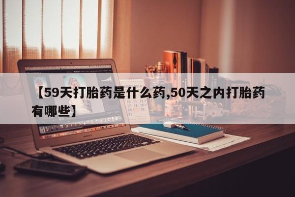 打胎药叫什么名字怎么购买【59天打胎药是什么药,50天之内打胎药有哪些】