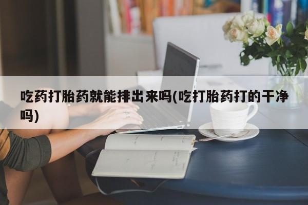 打胎药叫什么名字怎么购买吃药打胎药就能排出来吗(吃打胎药打的干净吗)
